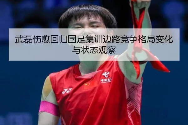 武磊伤愈回归国足集训边路竞争格局变化与状态观察